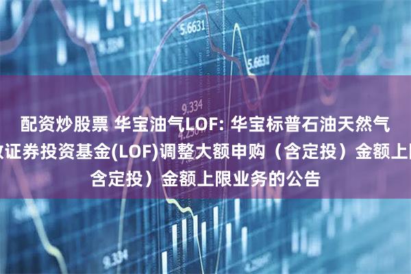配资炒股票 华宝油气LOF: 华宝标普石油天然气上游股票指数证券投资基金(LOF)调整大额申购（含定投）金额上限业务的公告