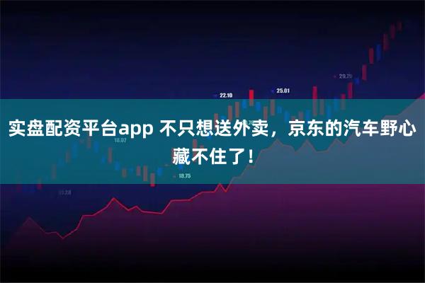 实盘配资平台app 不只想送外卖，京东的汽车野心藏不住了！