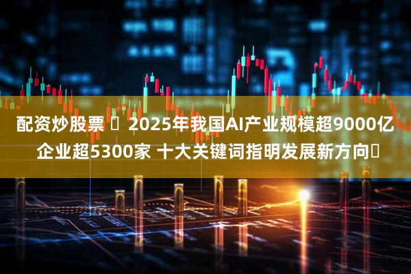 配资炒股票 ​2025年我国AI产业规模超9000亿 企业超5300家 十大关键词指明发展新方向​