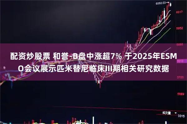 配资炒股票 和誉-B盘中涨超7% 于2025年ESMO会议展示匹米替尼临床III期相关研究数据