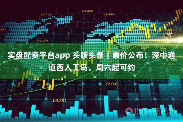 实盘配资平台app 头版头条｜票价公布！深中通道西人工岛，周六起可约