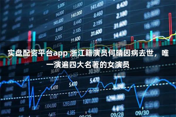 实盘配资平台app 浙江籍演员何晴因病去世，唯一演遍四大名著的女演员