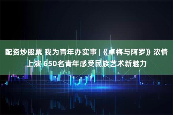 配资炒股票 我为青年办实事 |《卓梅与阿罗》浓情上演 650名青年感受民族艺术新魅力
