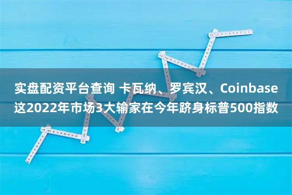 实盘配资平台查询 卡瓦纳、罗宾汉、Coinbase这2022年市场3大输家在今年跻身标普500指数