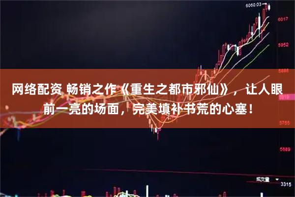网络配资 畅销之作《重生之都市邪仙》，让人眼前一亮的场面，完美填补书荒的心塞！