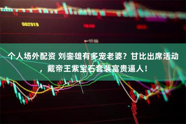 个人场外配资 刘銮雄有多宠老婆？甘比出席活动，戴帝王紫宝石套装富贵逼人！