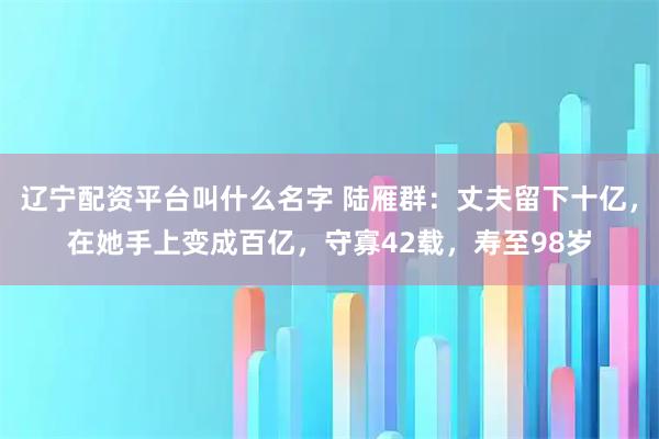 辽宁配资平台叫什么名字 陆雁群：丈夫留下十亿，在她手上变成百亿，守寡42载，寿至98岁