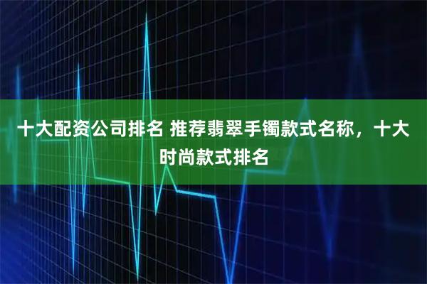 十大配资公司排名 推荐翡翠手镯款式名称，十大时尚款式排名