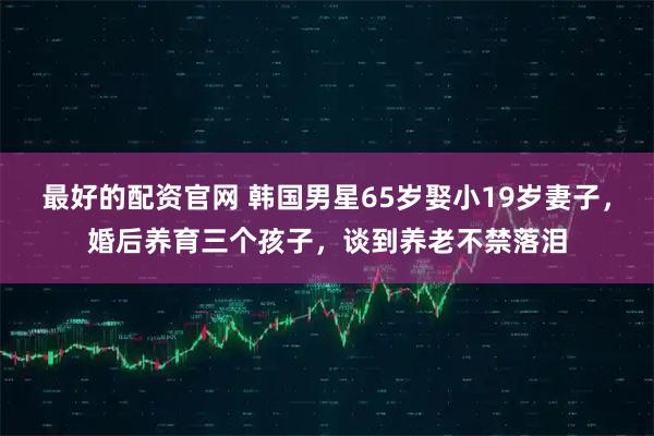 最好的配资官网 韩国男星65岁娶小19岁妻子，婚后养育三个孩子，谈到养老不禁落泪