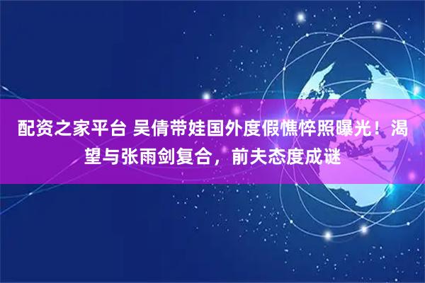 配资之家平台 吴倩带娃国外度假憔悴照曝光！渴望与张雨剑复合，前夫态度成谜