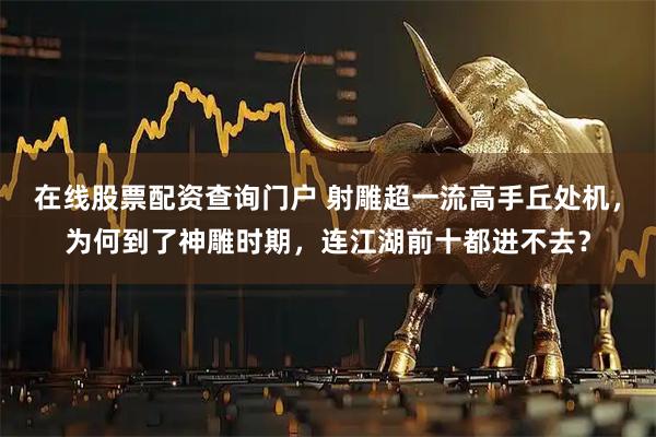 在线股票配资查询门户 射雕超一流高手丘处机，为何到了神雕时期，连江湖前十都进不去？