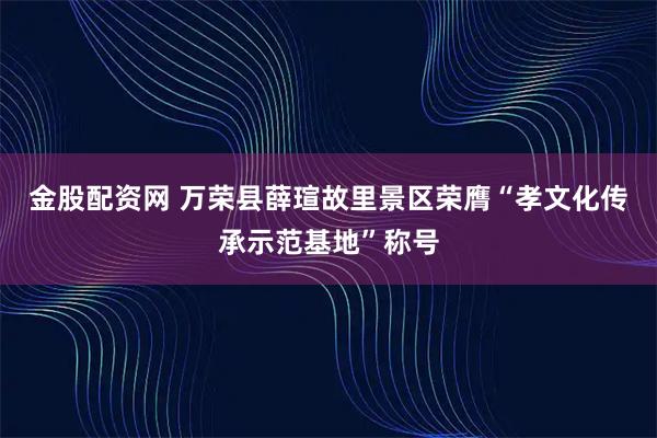 金股配资网 万荣县薛瑄故里景区荣膺“孝文化传承示范基地”称号