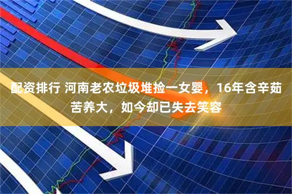 配资排行 河南老农垃圾堆捡一女婴，16年含辛茹苦养大，如今却已失去笑容