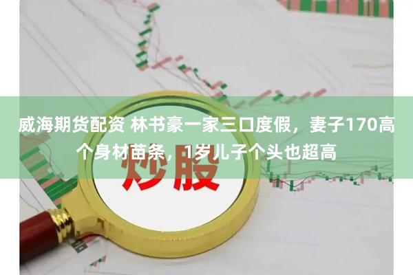 威海期货配资 林书豪一家三口度假，妻子170高个身材苗条，1岁儿子个头也超高