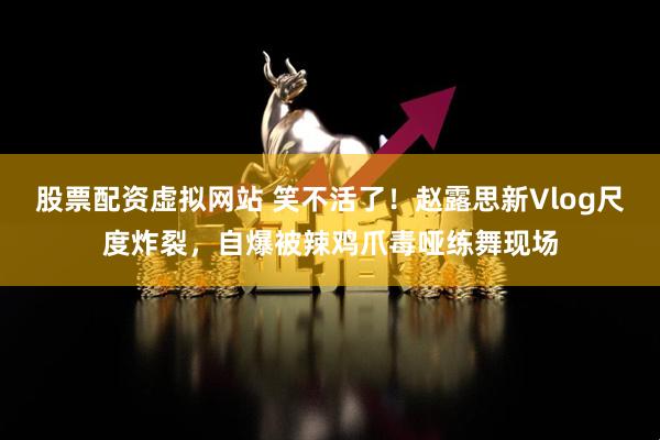 股票配资虚拟网站 笑不活了！赵露思新Vlog尺度炸裂，自爆被辣鸡爪毒哑练舞现场