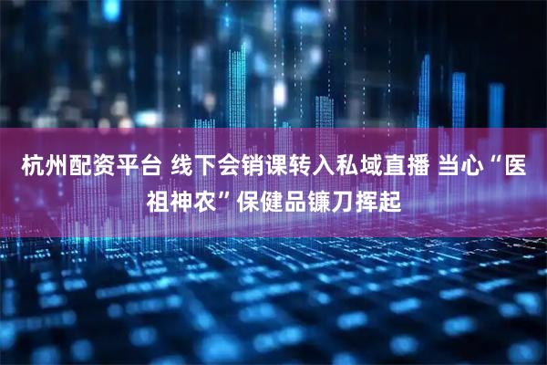 杭州配资平台 线下会销课转入私域直播 当心“医祖神农”保健品镰刀挥起