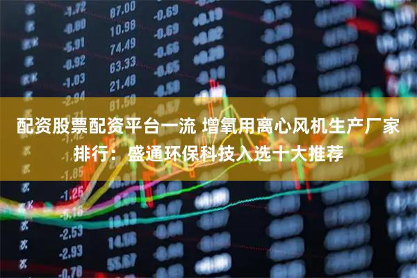 配资股票配资平台一流 增氧用离心风机生产厂家排行：盛通环保科技入选十大推荐