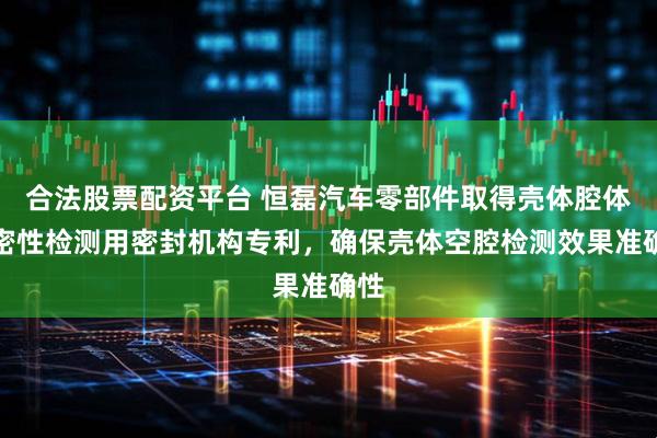 合法股票配资平台 恒磊汽车零部件取得壳体腔体气密性检测用密封机构专利，确保壳体空腔检测效果准确性
