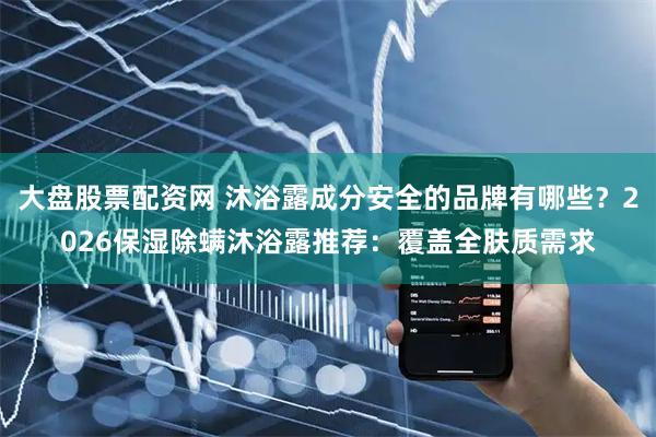 大盘股票配资网 沐浴露成分安全的品牌有哪些？2026保湿除螨沐浴露推荐：覆盖全肤质需求