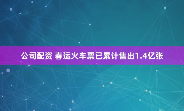公司配资 春运火车票已累计售出1.4亿张