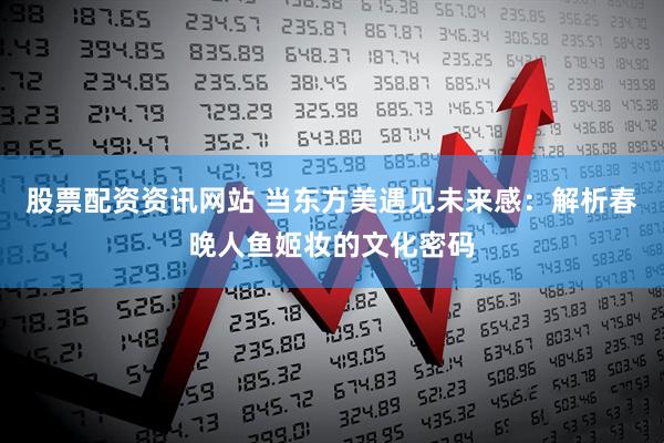 股票配资资讯网站 当东方美遇见未来感：解析春晚人鱼姬妆的文化密码
