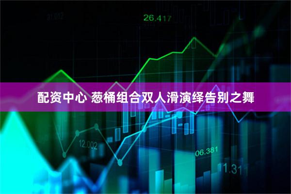 配资中心 葱桶组合双人滑演绎告别之舞