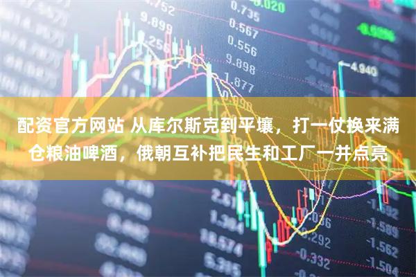 配资官方网站 从库尔斯克到平壤，打一仗换来满仓粮油啤酒，俄朝互补把民生和工厂一并点亮