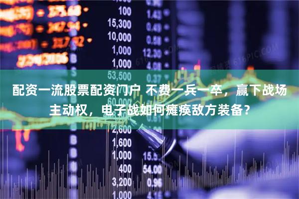 配资一流股票配资门户 不费一兵一卒，赢下战场主动权，电子战如何瘫痪敌方装备？
