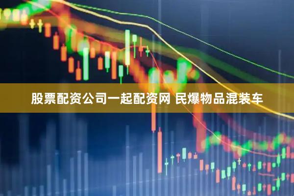 股票配资公司一起配资网 民爆物品混装车