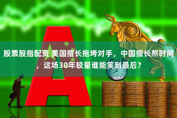 股票股指配资 美国擅长拖垮对手，中国擅长熬时间，这场30年较量谁能笑到最后？