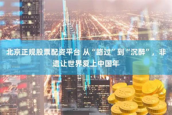 北京正规股票配资平台 从“路过”到“沉醉”，非遗让世界爱上中国年