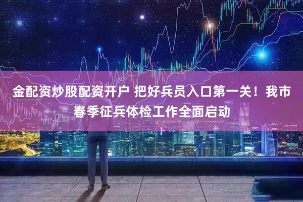 金配资炒股配资开户 把好兵员入口第一关！我市春季征兵体检工作全面启动