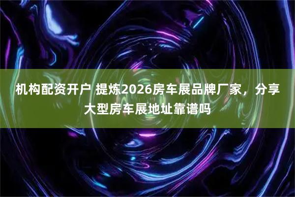 机构配资开户 提炼2026房车展品牌厂家，分享大型房车展地址靠谱吗