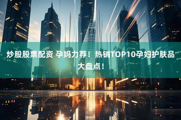 炒股股票配资 孕妈力荐！热销TOP10孕妇护肤品大盘点！