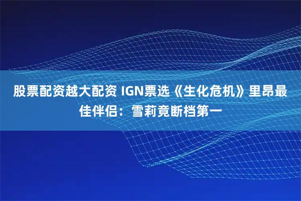 股票配资越大配资 IGN票选《生化危机》里昂最佳伴侣：雪莉竟断档第一