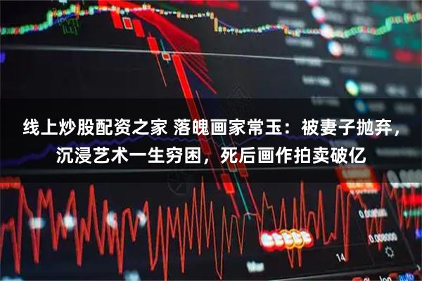 线上炒股配资之家 落魄画家常玉：被妻子抛弃，沉浸艺术一生穷困，死后画作拍卖破亿
