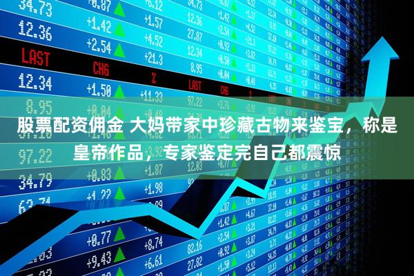 股票配资佣金 大妈带家中珍藏古物来鉴宝，称是皇帝作品，专家鉴定完自己都震惊