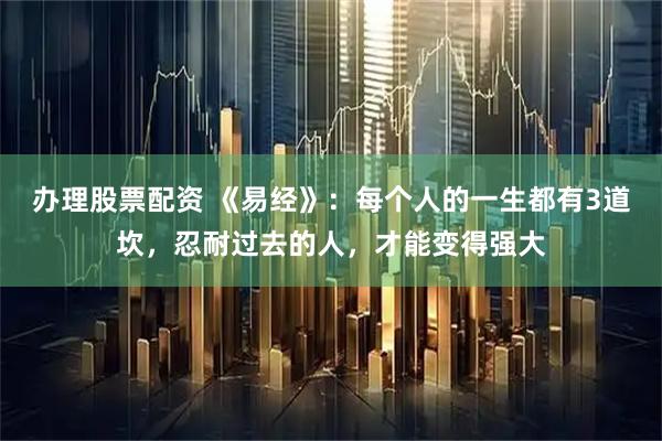 办理股票配资 《易经》：每个人的一生都有3道坎，忍耐过去的人，才能变得强大