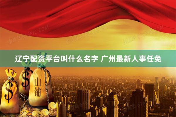辽宁配资平台叫什么名字 广州最新人事任免