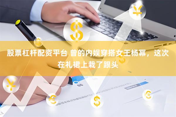 股票杠杆配资平台 曾的内娱穿搭女王杨幂，这次在礼裙上栽了跟头