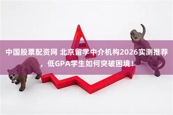 中国股票配资网 北京留学中介机构2026实测推荐，低GPA学生如何突破困境！