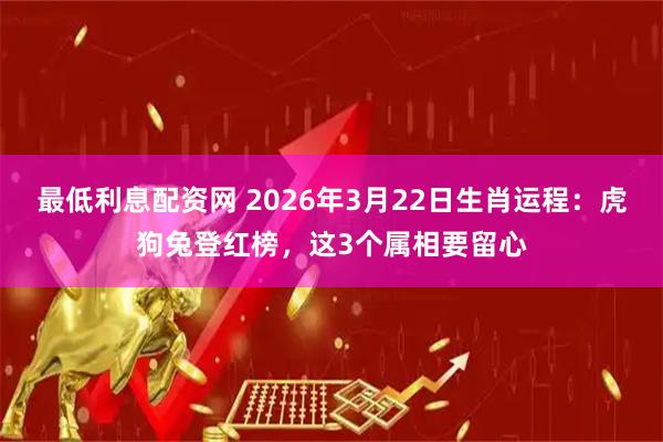 最低利息配资网 2026年3月22日生肖运程：虎狗兔登红榜，这3个属相要留心