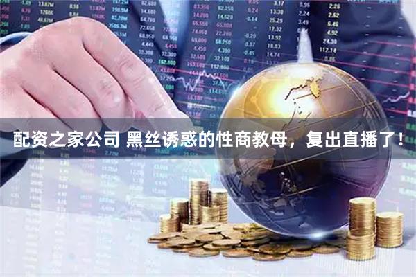 配资之家公司 黑丝诱惑的性商教母，复出直播了！