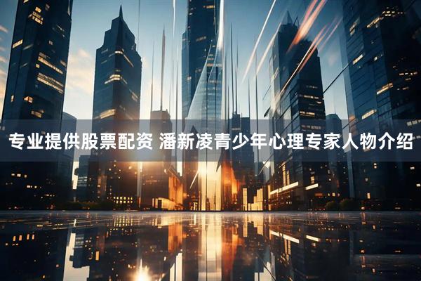 专业提供股票配资 潘新凌青少年心理专家人物介绍