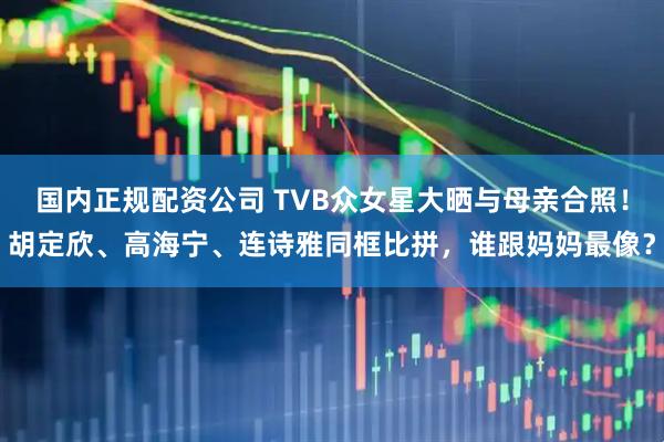 国内正规配资公司 TVB众女星大晒与母亲合照！胡定欣、高海宁、连诗雅同框比拼，谁跟妈妈最像？