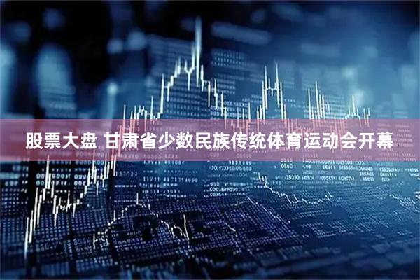 股票大盘 甘肃省少数民族传统体育运动会开幕